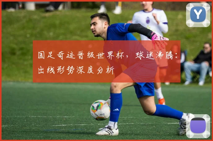 国足奇迹晋级世界杯，球迷沸腾：出线形势深度分析